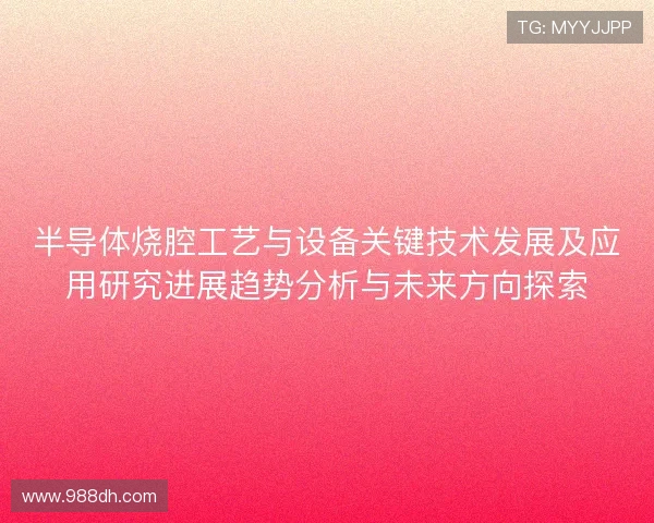 半导体烧腔工艺与设备关键技术发展及应用研究进展趋势分析与未来方向探索